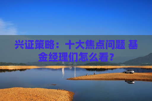 兴证策略：十大焦点问题 基金经理们怎么看？