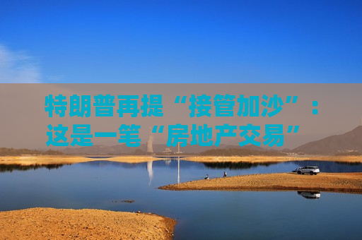 特朗普再提“接管加沙”：这是一笔“房地产交易” 将有助于创造和平
