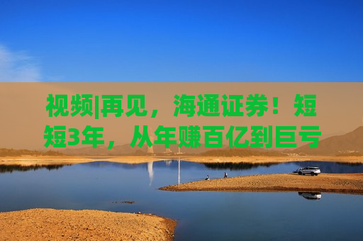 视频|再见，海通证券！短短3年，从年赚百亿到巨亏34亿