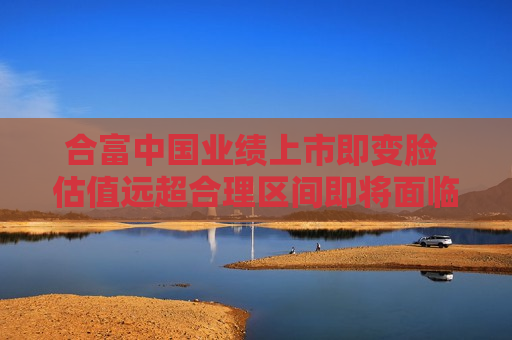 合富中国业绩上市即变脸 估值远超合理区间即将面临大额解禁  第1张