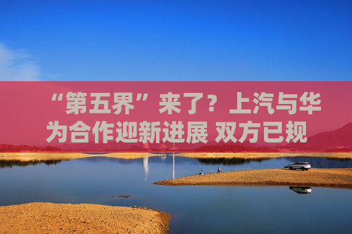 “第五界”来了？上汽与华为合作迎新进展 双方已规划两款车型