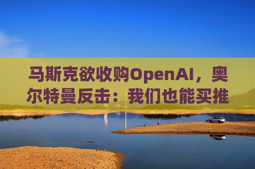 马斯克欲收购OpenAI，奥尔特曼反击：我们也能买推特
