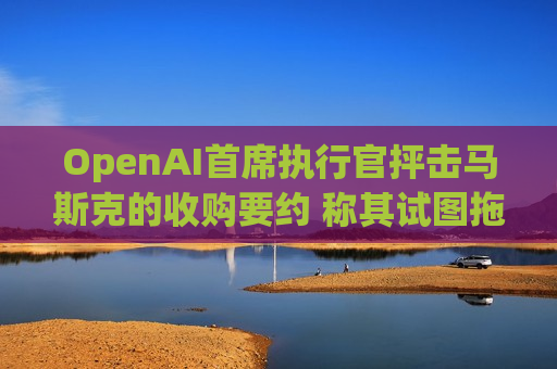 OpenAI首席执行官抨击马斯克的收购要约 称其试图拖慢OpenAI的发展