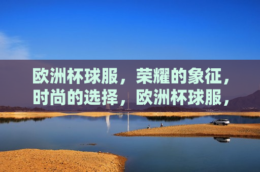 欧洲杯球服，荣耀的象征，时尚的选择，欧洲杯球服，荣耀与时尚的象征，欧洲杯球服，荣耀与时尚之典范