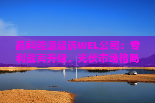晶科能源起诉WEL公司：专利战再升级，光伏市场格局或生变