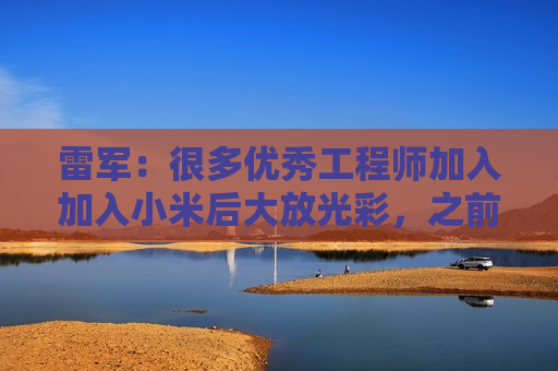 雷军：很多优秀工程师加入加入小米后大放光彩，之前在各个车企没这个机会
