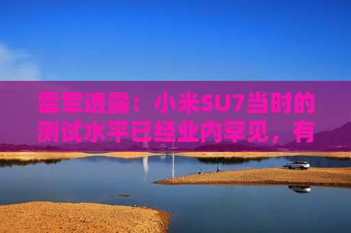 雷军透露：小米SU7当时的测试水平已经业内罕见，有600多辆测试车，很多大厂只有几十辆