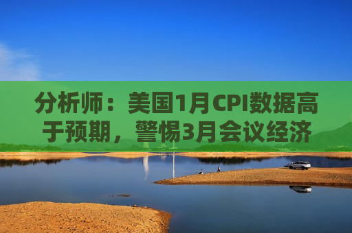 分析师：美国1月CPI数据高于预期，警惕3月会议经济预测或受影响
