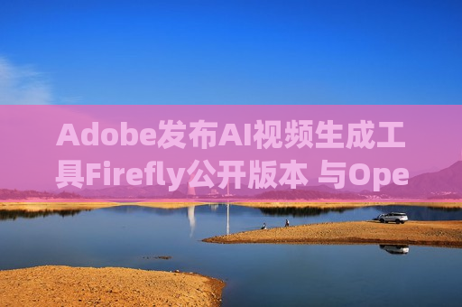 Adobe发布AI视频生成工具Firefly公开版本 与OpenAI的Sora展开竞争