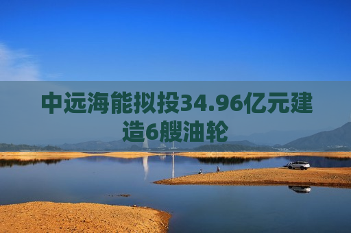 中远海能拟投34.96亿元建造6艘油轮  第1张