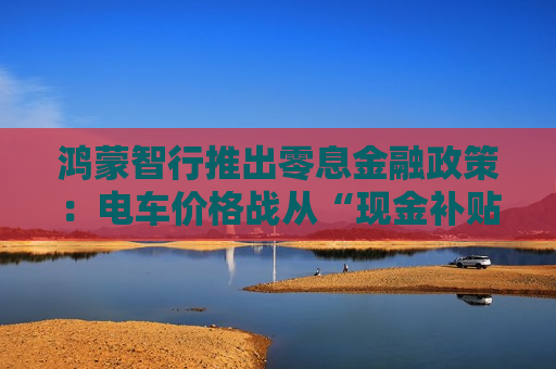 鸿蒙智行推出零息金融政策：电车价格战从“现金补贴”转向“金融战”