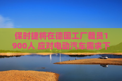 保时捷将在德国工厂裁员1900人 应对电动汽车需求下滑