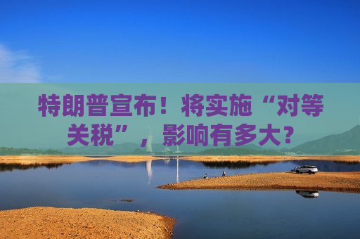 特朗普宣布！将实施“对等关税”，影响有多大？