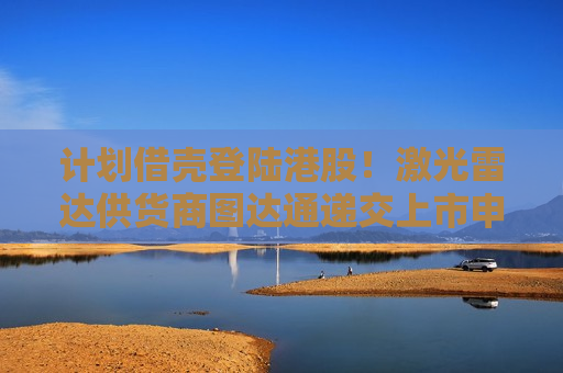 计划借壳登陆港股！激光雷达供货商图达通递交上市申请，估值117亿港元