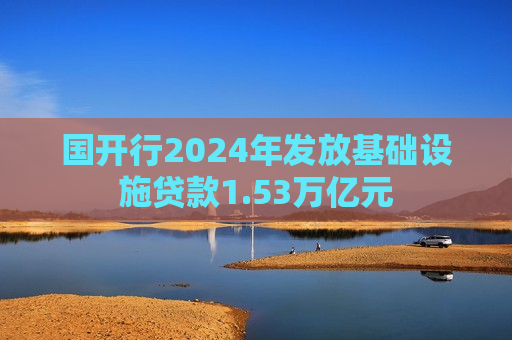 国开行2024年发放基础设施贷款1.53万亿元
