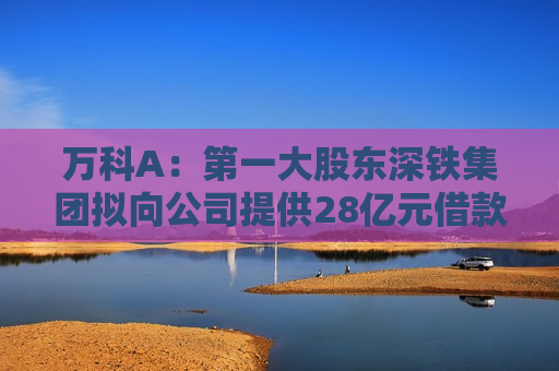 万科A：之一大股东深铁集团拟向公司提供28亿元借款