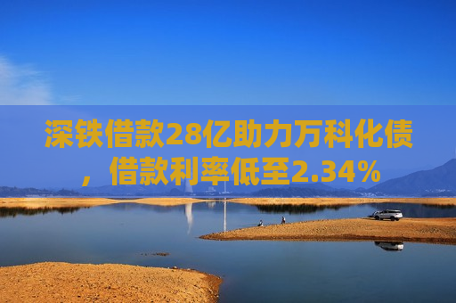 深铁借款28亿助力万科化债，借款利率低至2.34%