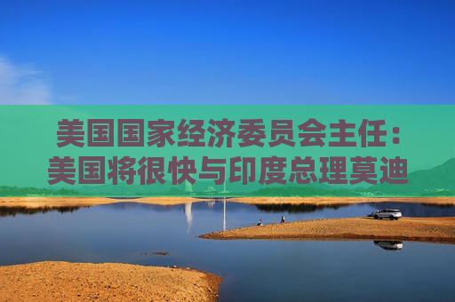 美国国家经济委员会主任：美国将很快与印度总理莫迪讨论关税问题