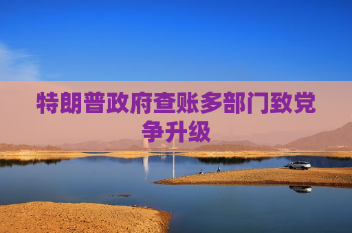 特朗普 *** 查账多部门致党争升级
