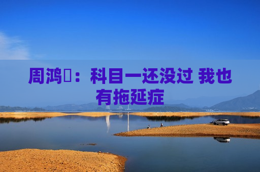 周鸿祎：科目一还没过 我也有拖延症