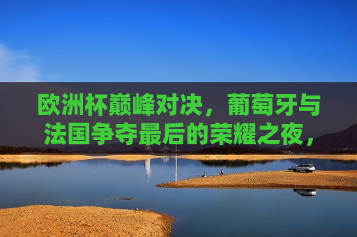 欧洲杯巅峰对决，葡萄牙与法国争夺最后的荣耀之夜，欧洲杯终极对决，葡萄牙与法国的荣耀之夜，葡萄牙与法国终极对决，欧洲杯荣耀之夜