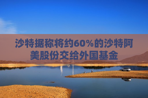 沙特据称将约60%的沙特阿美股份交给外国基金
