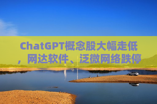 ChatGPT概念股大幅走低，网达软件、泛微 *** 跌停