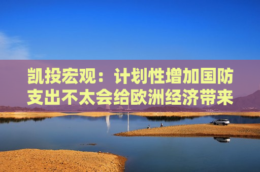 凯投宏观：计划性增加国防支出不太会给欧洲经济带来重大利好