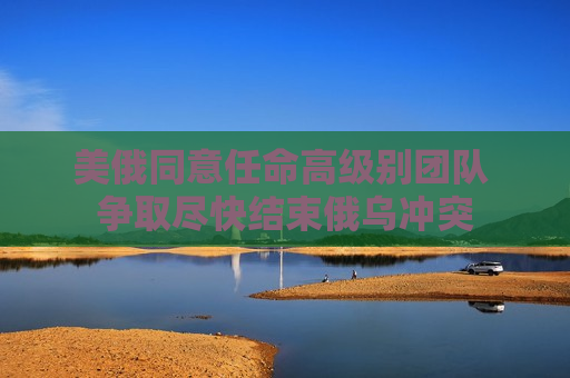 美俄同意任命高级别团队 争取尽快结束俄乌冲突