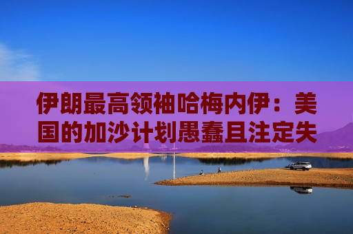 伊朗更高领袖哈梅内伊：美国的加沙计划愚蠢且注定失败
