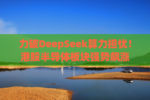 力破DeepSeek算力担忧！港股半导体板块强势飙涨