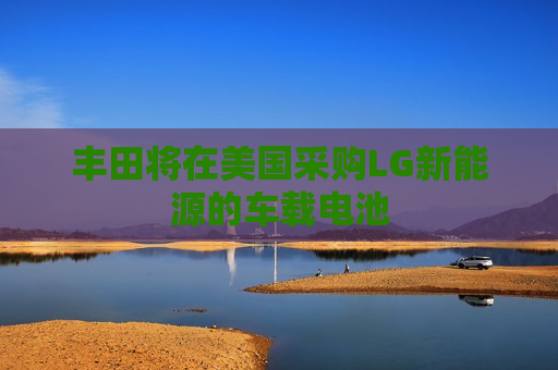 丰田将在美国采购LG新能源的车载电池