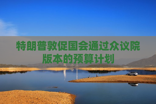 特朗普敦促国会通过众议院版本的预算计划