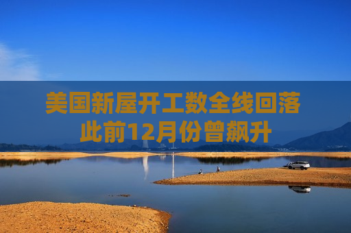美国新屋开工数全线回落 此前12月份曾飙升
