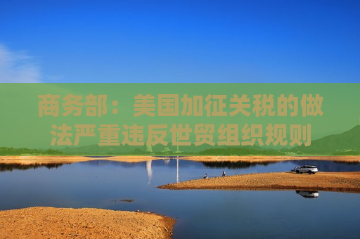 商务部：美国加征关税的做法严重违反世贸组织规则