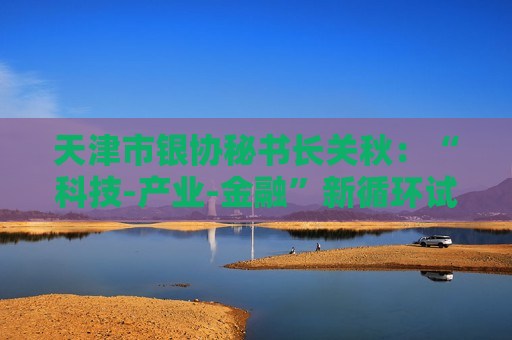 天津市银协秘书长关秋：“科技-产业-金融”新循环试点将固化升级为长效机制