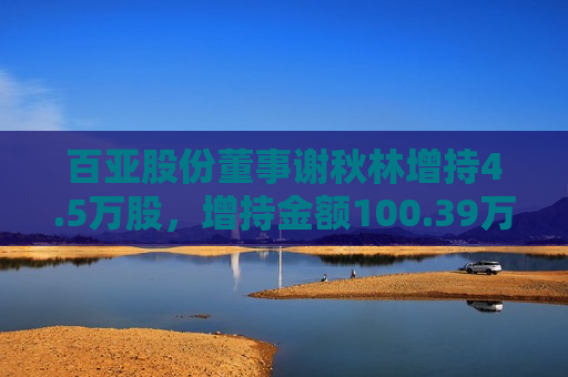 百亚股份董事谢秋林增持4.5万股，增持金额100.39万元  第1张
