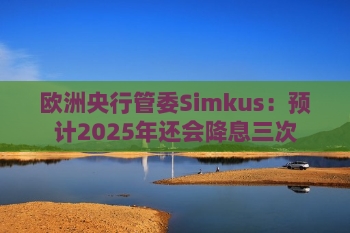欧洲央行管委Simkus：预计2025年还会降息三次