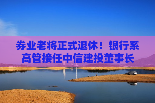 券业老将正式退休！银行系高管接任中信建投董事长