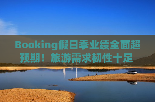 Booking假日季业绩全面超预期！旅游需求韧性十足 客房预订量激增13%