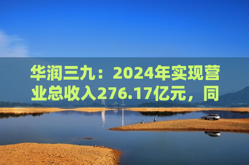 华润三九：2024年实现营业总收入276.17亿元，同比增长11.63%