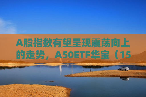 A股指数有望呈现震荡向上的走势，A50ETF华宝（159596）直线拉升涨超1%，比亚迪涨超6%