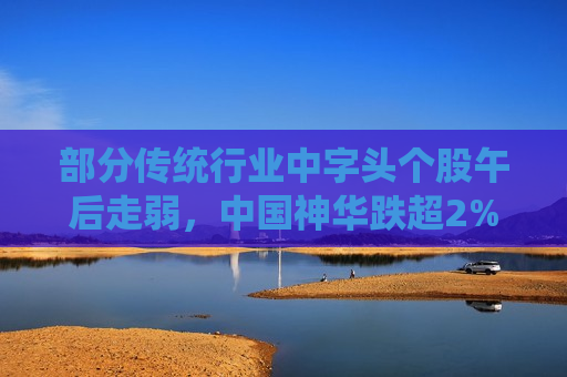 部分传统行业中字头个股午后走弱，中国神华跌超2%