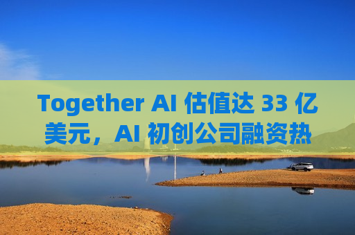 Together AI 估值达 33 亿美元，AI 初创公司融资热潮持续