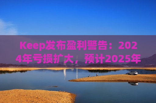 Keep发布盈利警告：2024年亏损扩大，预计2025年实现盈亏平衡  第1张