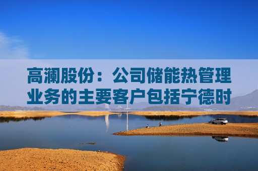 高澜股份：公司储能热管理业务的主要客户包括宁德时代、海博思创等