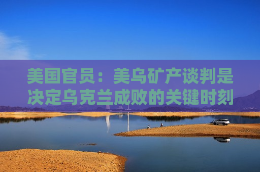 美国官员：美乌矿产谈判是决定乌克兰成败的关键时刻