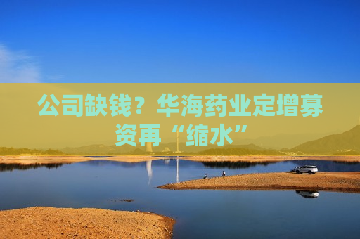 公司缺钱？华海药业定增募资再“缩水”