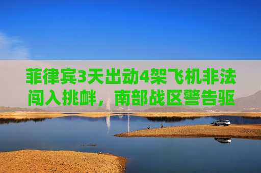 菲律宾3天出动4架飞机非法闯入挑衅，南部战区警告驱离！