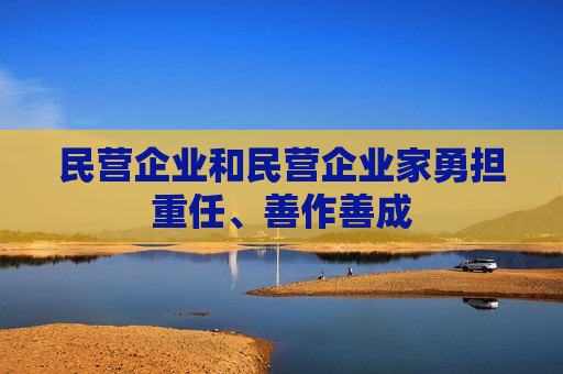 民营企业和民营企业家勇担重任、善作善成